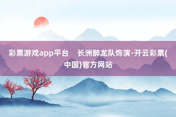 彩票游戏app平台    长洲醉龙队饰演-开云彩票(中国)官方网站