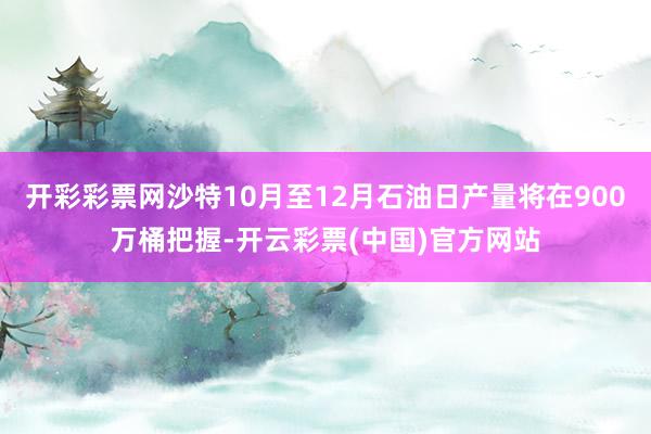 开彩彩票网沙特10月至12月石油日产量将在900万桶把握-开云彩票(中国)官方网站