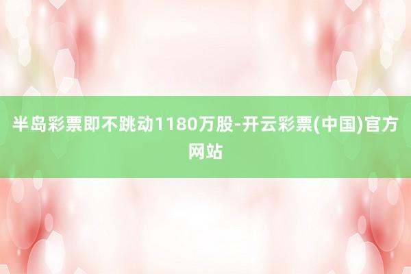 半岛彩票即不跳动1180万股-开云彩票(中国)官方网站