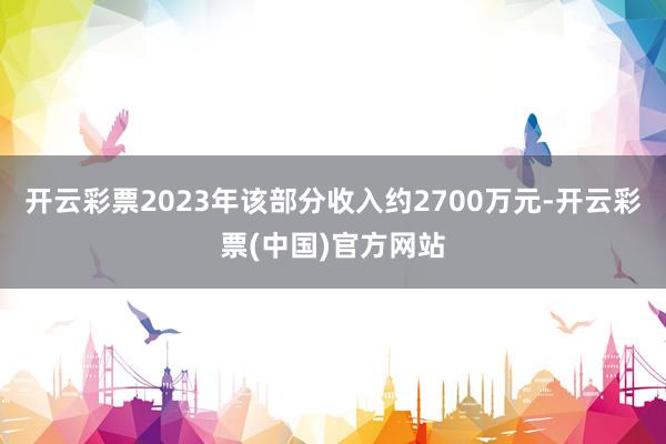 开云彩票2023年该部分收入约2700万元-开云彩票(中国)官方网站