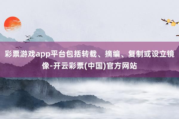 彩票游戏app平台包括转载、摘编、复制或设立镜像-开云彩票(中国)官方网站