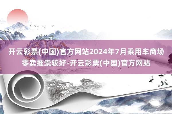 开云彩票(中国)官方网站2024年7月乘用车商场零卖推崇较好-开云彩票(中国)官方网站