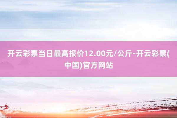 开云彩票当日最高报价12.00元/公斤-开云彩票(中国)官方网站