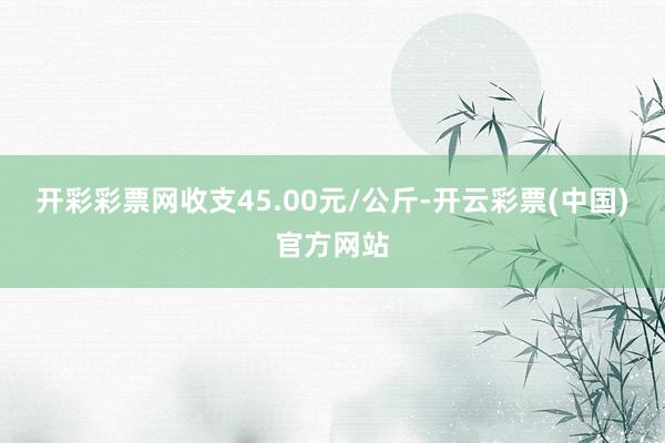 开彩彩票网收支45.00元/公斤-开云彩票(中国)官方网站