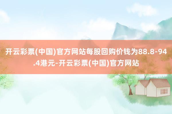 开云彩票(中国)官方网站每股回购价钱为88.8-94.4港元-开云彩票(中国)官方网站