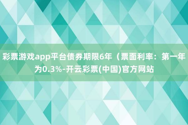 彩票游戏app平台债券期限6年（票面利率：第一年为0.3%-开云彩票(中国)官方网站