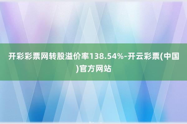 开彩彩票网转股溢价率138.54%-开云彩票(中国)官方网站