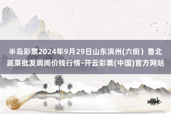 半岛彩票2024年9月29日山东滨州(六街）鲁北蔬菜批发阛阓价钱行情-开云彩票(中国)官方网站