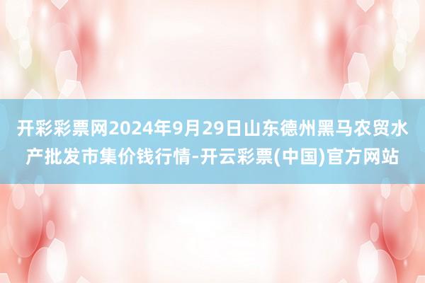 开彩彩票网2024年9月29日山东德州黑马农贸水产批发市集价钱行情-开云彩票(中国)官方网站