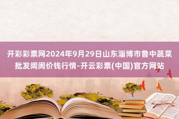 开彩彩票网2024年9月29日山东淄博市鲁中蔬菜批发阛阓价钱行情-开云彩票(中国)官方网站