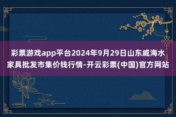 彩票游戏app平台2024年9月29日山东威海水家具批发市集价钱行情-开云彩票(中国)官方网站