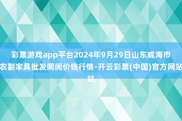 彩票游戏app平台2024年9月29日山东威海市农副家具批发阛阓价钱行情-开云彩票(中国)官方网站