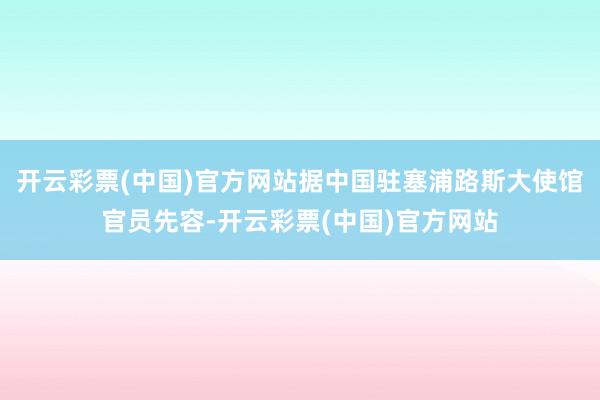 开云彩票(中国)官方网站据中国驻塞浦路斯大使馆官员先容-开云彩票(中国)官方网站