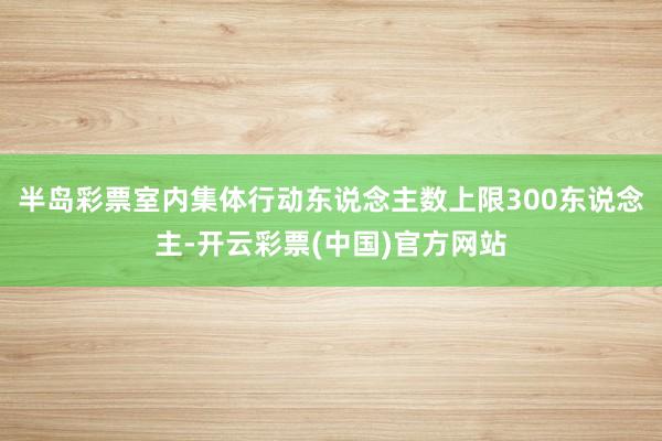 半岛彩票室内集体行动东说念主数上限300东说念主-开云彩票(中国)官方网站