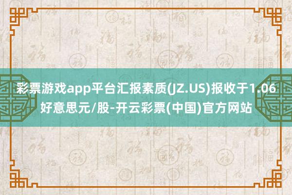 彩票游戏app平台汇报素质(JZ.US)报收于1.06好意思元/股-开云彩票(中国)官方网站