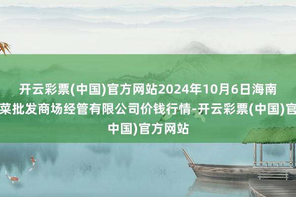 开云彩票(中国)官方网站2024年10月6日海南凤翔蔬菜批发商场经管有限公司价钱行情-开云彩票(中国)官方网站