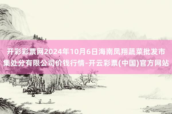 开彩彩票网2024年10月6日海南凤翔蔬菜批发市集处分有限公司价钱行情-开云彩票(中国)官方网站