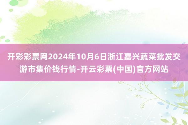 开彩彩票网2024年10月6日浙江嘉兴蔬菜批发交游市集价钱行情-开云彩票(中国)官方网站