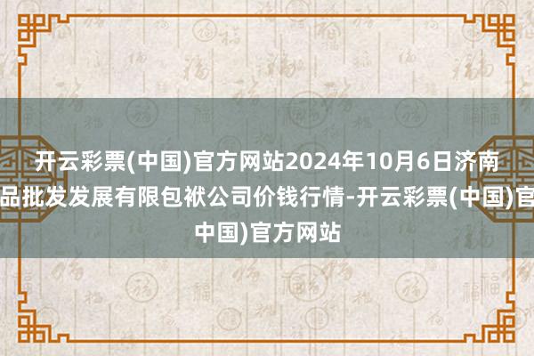 开云彩票(中国)官方网站2024年10月6日济南堤口果品批发发展有限包袱公司价钱行情-开云彩票(中国)官方网站