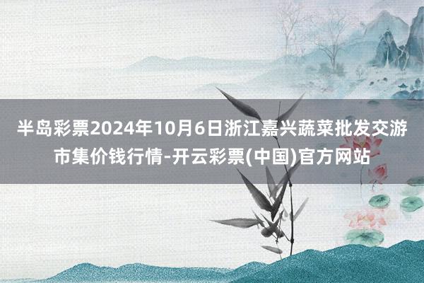 半岛彩票2024年10月6日浙江嘉兴蔬菜批发交游市集价钱行情-开云彩票(中国)官方网站