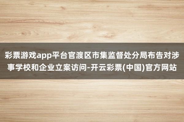 彩票游戏app平台官渡区市集监督处分局布告对涉事学校和企业立案访问-开云彩票(中国)官方网站