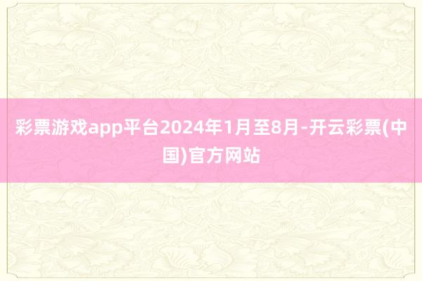 彩票游戏app平台2024年1月至8月-开云彩票(中国)官方网站