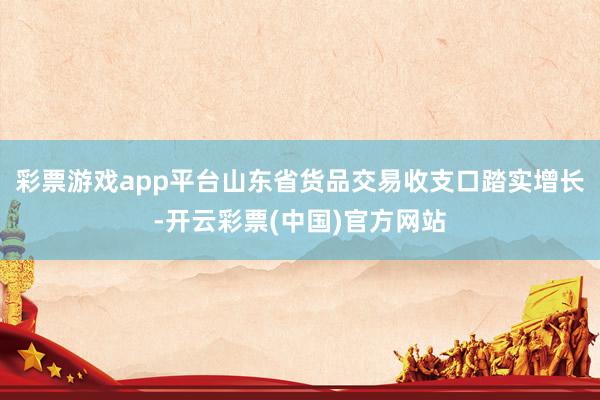 彩票游戏app平台山东省货品交易收支口踏实增长-开云彩票(中国)官方网站