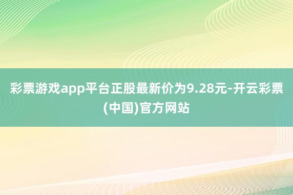 彩票游戏app平台正股最新价为9.28元-开云彩票(中国)官方网站