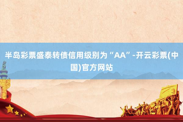 半岛彩票盛泰转债信用级别为“AA”-开云彩票(中国)官方网站