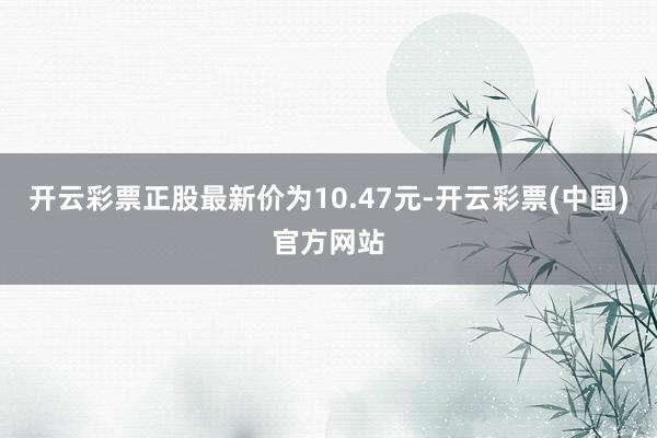 开云彩票正股最新价为10.47元-开云彩票(中国)官方网站