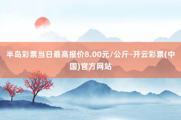 半岛彩票当日最高报价8.00元/公斤-开云彩票(中国)官方网站