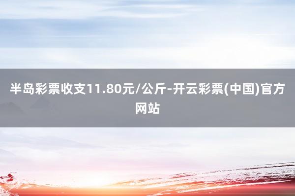 半岛彩票收支11.80元/公斤-开云彩票(中国)官方网站