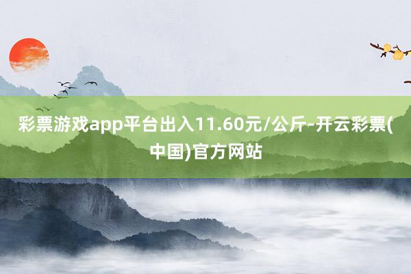 彩票游戏app平台出入11.60元/公斤-开云彩票(中国)官方网站