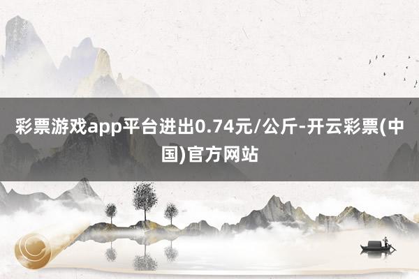 彩票游戏app平台进出0.74元/公斤-开云彩票(中国)官方网站