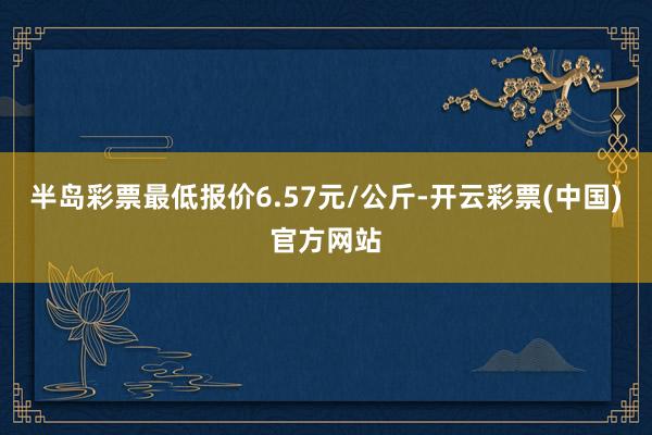 半岛彩票最低报价6.57元/公斤-开云彩票(中国)官方网站