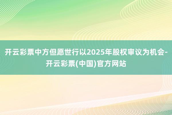 开云彩票中方但愿世行以2025年股权审议为机会-开云彩票(中国)官方网站