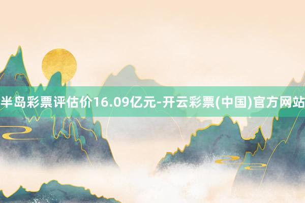 半岛彩票评估价16.09亿元-开云彩票(中国)官方网站