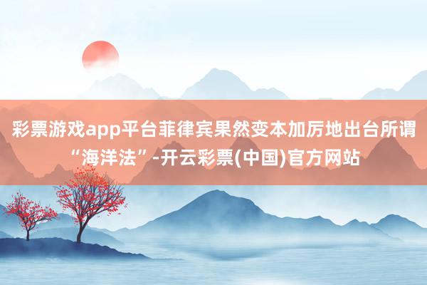 彩票游戏app平台菲律宾果然变本加厉地出台所谓“海洋法”-开云彩票(中国)官方网站