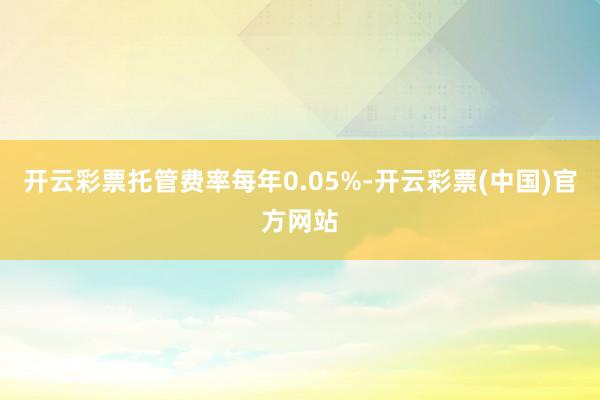 开云彩票托管费率每年0.05%-开云彩票(中国)官方网站