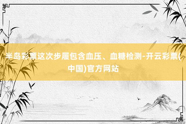 半岛彩票这次步履包含血压、血糖检测-开云彩票(中国)官方网站