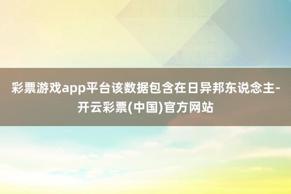 彩票游戏app平台该数据包含在日异邦东说念主-开云彩票(中国)官方网站