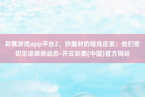 彩票游戏app平台2、炒题材的短线庄家：他们密切见谅阛阓动态-开云彩票(中国)官方网站