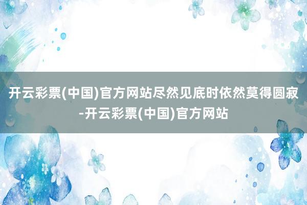 开云彩票(中国)官方网站尽然见底时依然莫得圆寂-开云彩票(中国)官方网站