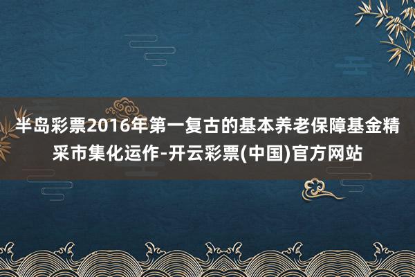 半岛彩票2016年第一复古的基本养老保障基金精采市集化运作-开云彩票(中国)官方网站