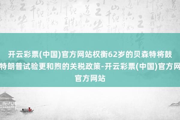 开云彩票(中国)官方网站权衡62岁的贝森特将鼓励特朗普试验更和煦的关税政策-开云彩票(中国)官方网站