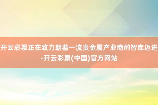 开云彩票正在致力朝着一流贵金属产业商酌智库迈进-开云彩票(中国)官方网站