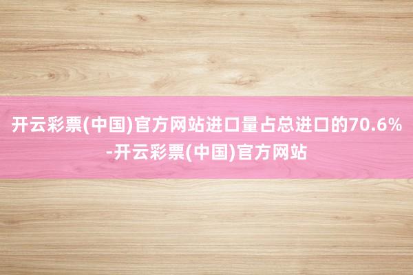 开云彩票(中国)官方网站进口量占总进口的70.6%-开云彩票(中国)官方网站