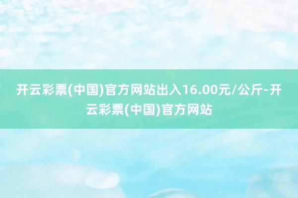 开云彩票(中国)官方网站出入16.00元/公斤-开云彩票(中国)官方网站