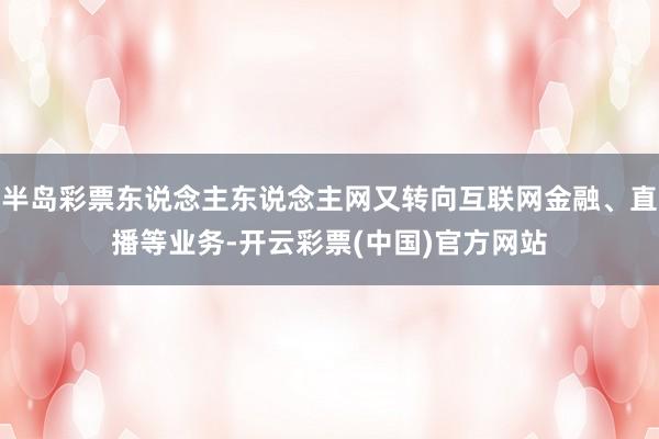 半岛彩票东说念主东说念主网又转向互联网金融、直播等业务-开云彩票(中国)官方网站