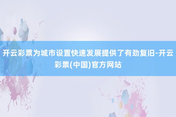 开云彩票为城市设置快速发展提供了有劲复旧-开云彩票(中国)官方网站